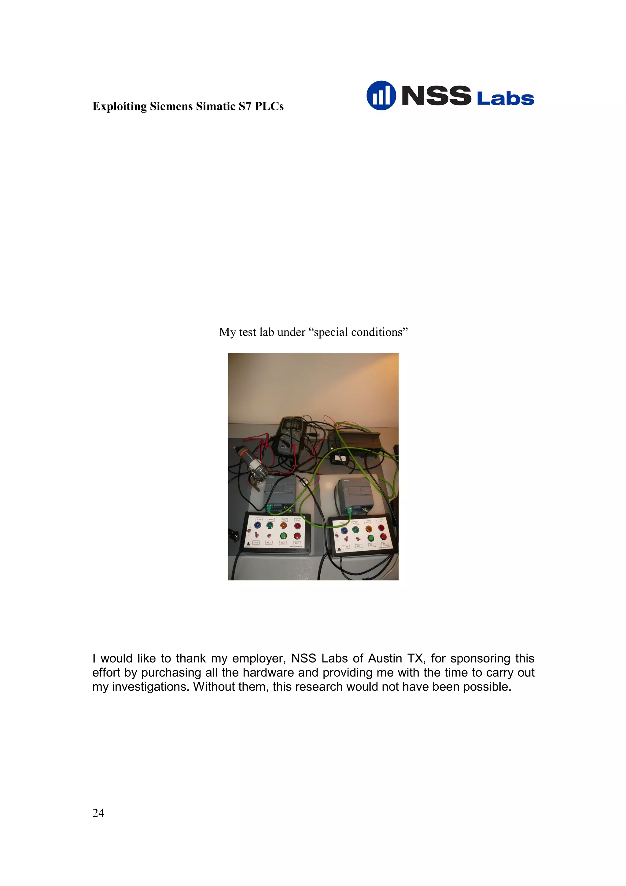 Exploiting Siemens Simatic S7 PLCs




                       My test lab under “special conditions”




I would like to thank my employer, NSS Labs of Austin TX, for sponsoring this
effort by purchasing all the hardware and providing me with the time to carry out
my investigations. Without them, this research would not have been possible.




24
 
