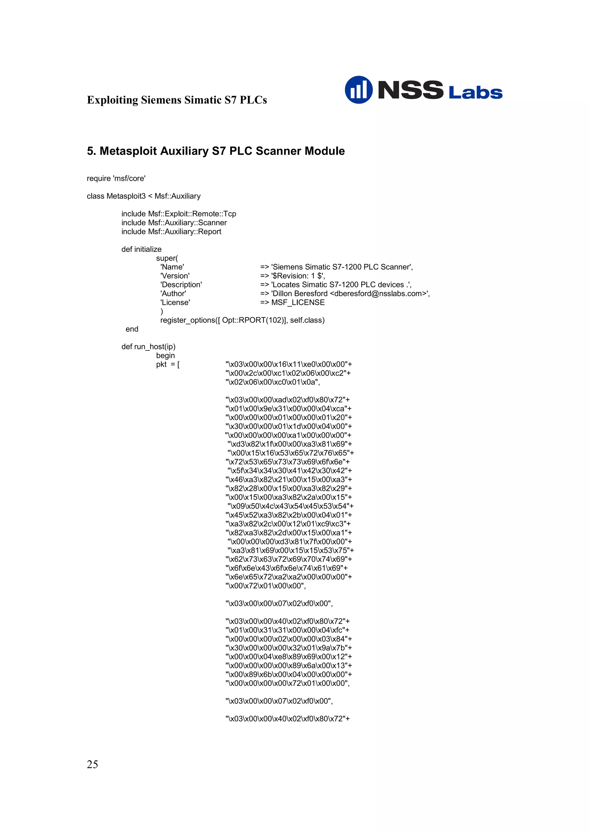 Exploiting Siemens Simatic S7 PLCs



5. Metasploit Auxiliary S7 PLC Scanner Module

require 'msf/core'

class Metasploit3 < Msf::Auxiliary

          include Msf::Exploit::Remote::Tcp
          include Msf::Auxiliary::Scanner
          include Msf::Auxiliary::Report

          def initialize
                       super(
                        'Name'                      => 'Siemens Simatic S7-1200 PLC Scanner',
                        'Version'                   => '$Revision: 1 $',
                        'Description'               => 'Locates Simatic S7-1200 PLC devices .',
                        'Author'                    => 'Dillon Beresford <dberesford@nsslabs.com>',
                        'License'                   => MSF_LICENSE
                        )
                        register_options([ Opt::RPORT(102)], self.class)
           end

          def run_host(ip)
                    begin
                    pkt = [             "x03x00x00x16x11xe0x00x00"+
                                        "x00x2cx00xc1x02x06x00xc2"+
                                        "x02x06x00xc0x01x0a",

                                       "x03x00x00xadx02xf0x80x72"+
                                       "x01x00x9ex31x00x00x04xca"+
                                       "x00x00x00x01x00x00x01x20"+
                                       "x30x00x00x01x1dx00x04x00"+
                                       "x00x00x00x00xa1x00x00x00"+
                                        "xd3x82x1fx00x00xa3x81x69"+
                                        "x00x15x16x53x65x72x76x65"+
                                       "x72x53x65x73x73x69x6fx6e"+
                                        "x5fx34x34x30x41x42x30x42"+
                                       "x46xa3x82x21x00x15x00xa3"+
                                       "x82x28x00x15x00xa3x82x29"+
                                       "x00x15x00xa3x82x2ax00x15"+
                                        "x09x50x4cx43x54x45x53x54"+
                                       "x45x52xa3x82x2bx00x04x01"+
                                       "xa3x82x2cx00x12x01xc9xc3"+
                                       "x82xa3x82x2dx00x15x00xa1"+
                                        "x00x00x00xd3x81x7fx00x00"+
                                        "xa3x81x69x00x15x15x53x75"+
                                       "x62x73x63x72x69x70x74x69"+
                                       "x6fx6ex43x6fx6ex74x61x69"+
                                       "x6ex65x72xa2xa2x00x00x00"+
                                       "x00x72x01x00x00",

                                        "x03x00x00x07x02xf0x00",

                                        "x03x00x00x40x02xf0x80x72"+
                                        "x01x00x31x31x00x00x04xfc"+
                                        "x00x00x00x02x00x00x03x84"+
                                        "x30x00x00x00x32x01x9ax7b"+
                                        "x00x00x04xe8x89x69x00x12"+
                                        "x00x00x00x00x89x6ax00x13"+
                                        "x00x89x6bx00x04x00x00x00"+
                                        "x00x00x00x00x72x01x00x00",

                                        "x03x00x00x07x02xf0x00",

                                        "x03x00x00x40x02xf0x80x72"+




25
 