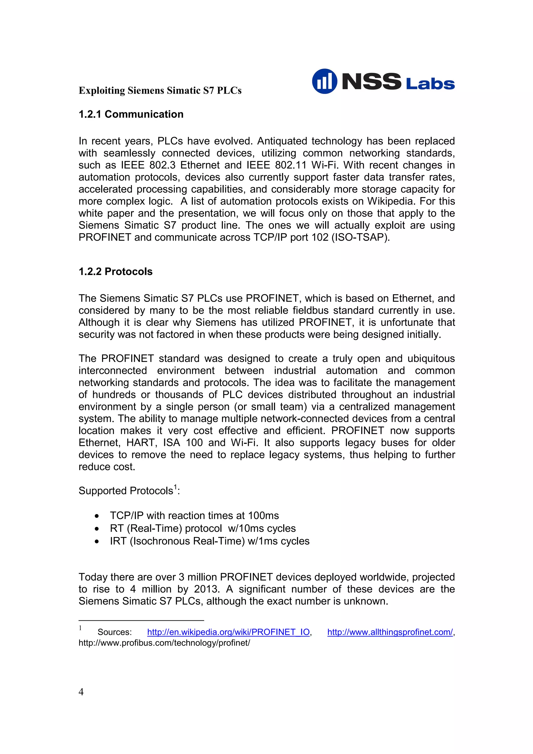Exploiting Siemens Simatic S7 PLCs

1.2.1 Communication

In recent years, PLCs have evolved. Antiquated technology has been replaced
with seamlessly connected devices, utilizing common networking standards,
such as IEEE 802.3 Ethernet and IEEE 802.11 Wi-Fi. With recent changes in
automation protocols, devices also currently support faster data transfer rates,
accelerated processing capabilities, and considerably more storage capacity for
more complex logic. A list of automation protocols exists on Wikipedia. For this
white paper and the presentation, we will focus only on those that apply to the
Siemens Simatic S7 product line. The ones we will actually exploit are using
PROFINET and communicate across TCP/IP port 102 (ISO-TSAP).


1.2.2 Protocols

The Siemens Simatic S7 PLCs use PROFINET, which is based on Ethernet, and
considered by many to be the most reliable fieldbus standard currently in use.
Although it is clear why Siemens has utilized PROFINET, it is unfortunate that
security was not factored in when these products were being designed initially.

The PROFINET standard was designed to create a truly open and ubiquitous
interconnected environment between industrial automation and common
networking standards and protocols. The idea was to facilitate the management
of hundreds or thousands of PLC devices distributed throughout an industrial
environment by a single person (or small team) via a centralized management
system. The ability to manage multiple network-connected devices from a central
location makes it very cost effective and efficient. PROFINET now supports
Ethernet, HART, ISA 100 and Wi-Fi. It also supports legacy buses for older
devices to remove the need to replace legacy systems, thus helping to further
reduce cost.

Supported Protocols1:

    •   TCP/IP with reaction times at 100ms
    •   RT (Real-Time) protocol w/10ms cycles
    •   IRT (Isochronous Real-Time) w/1ms cycles


Today there are over 3 million PROFINET devices deployed worldwide, projected
to rise to 4 million by 2013. A significant number of these devices are the
Siemens Simatic S7 PLCs, although the exact number is unknown.

1
      Sources:    http://en.wikipedia.org/wiki/PROFINET_IO,   http://www.allthingsprofinet.com/,
http://www.profibus.com/technology/profinet/




4
 