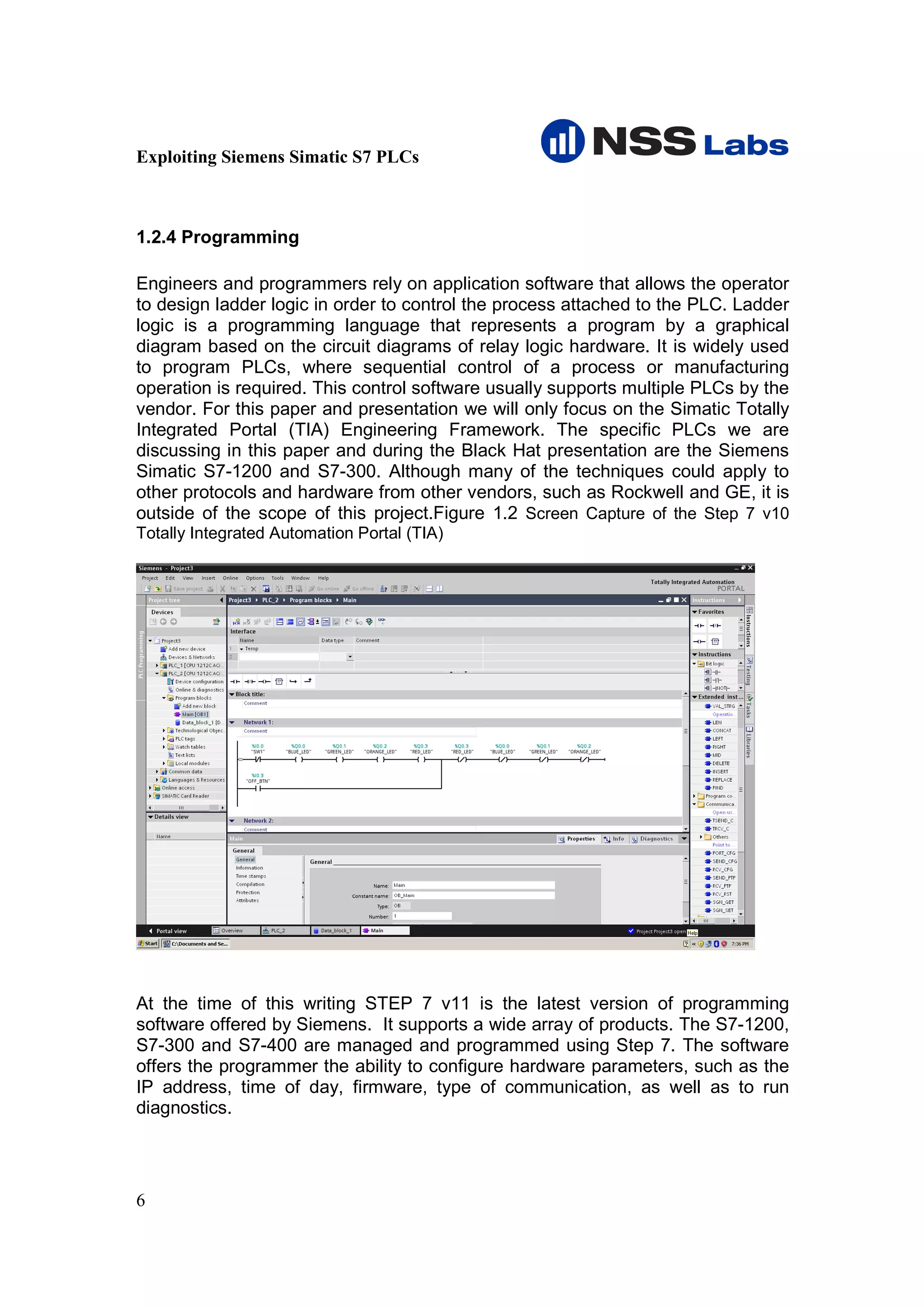 Exploiting Siemens Simatic S7 PLCs



1.2.4 Programming

Engineers and programmers rely on application software that allows the operator
to design ladder logic in order to control the process attached to the PLC. Ladder
logic is a programming language that represents a program by a graphical
diagram based on the circuit diagrams of relay logic hardware. It is widely used
to program PLCs, where sequential control of a process or manufacturing
operation is required. This control software usually supports multiple PLCs by the
vendor. For this paper and presentation we will only focus on the Simatic Totally
Integrated Portal (TIA) Engineering Framework. The specific PLCs we are
discussing in this paper and during the Black Hat presentation are the Siemens
Simatic S7-1200 and S7-300. Although many of the techniques could apply to
other protocols and hardware from other vendors, such as Rockwell and GE, it is
outside of the scope of this project.Figure 1.2 Screen Capture of the Step 7 v10
Totally Integrated Automation Portal (TIA)




At the time of this writing STEP 7 v11 is the latest version of programming
software offered by Siemens. It supports a wide array of products. The S7-1200,
S7-300 and S7-400 are managed and programmed using Step 7. The software
offers the programmer the ability to configure hardware parameters, such as the
IP address, time of day, firmware, type of communication, as well as to run
diagnostics.




6
 
