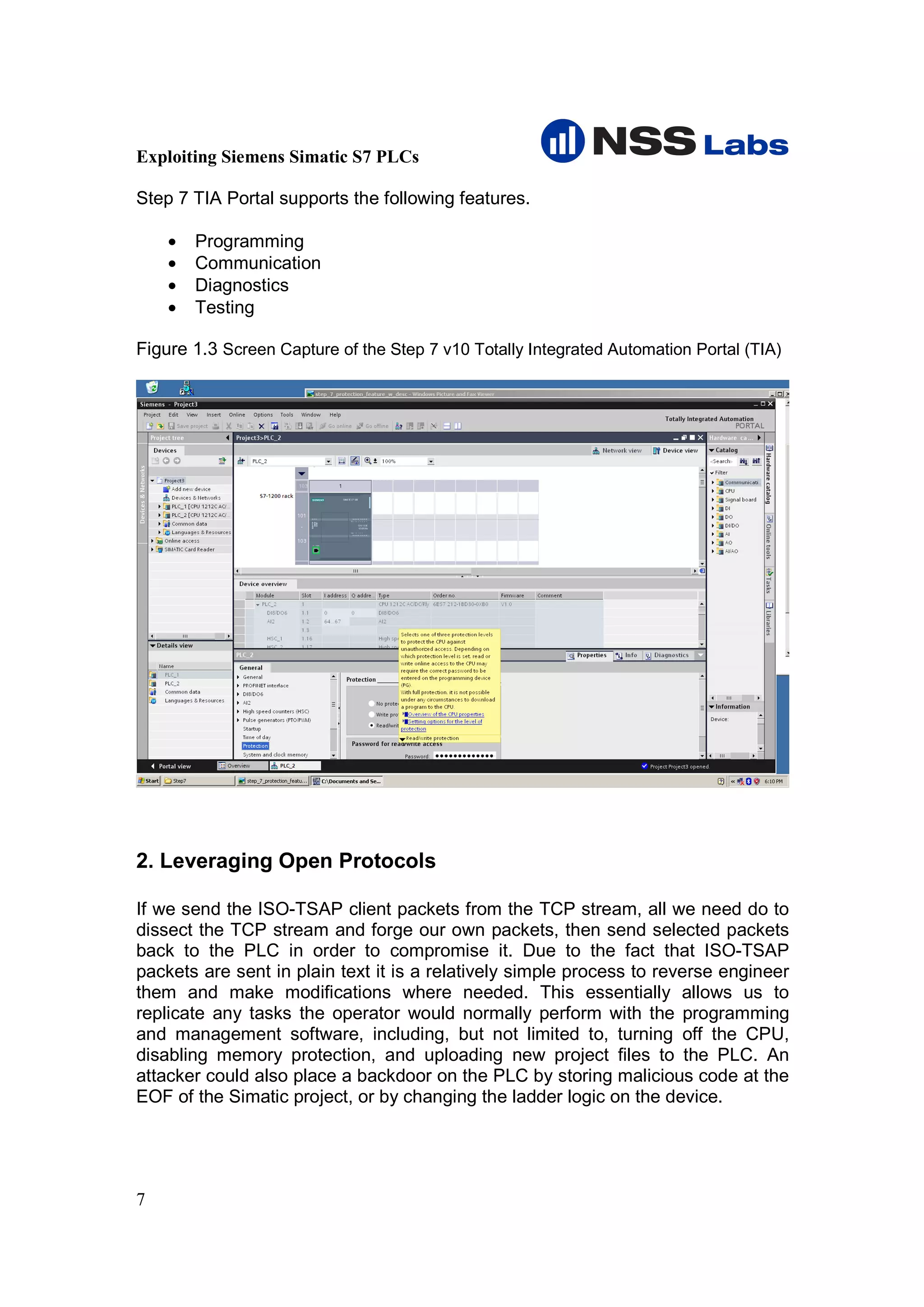 Exploiting Siemens Simatic S7 PLCs

Step 7 TIA Portal supports the following features.

    •   Programming
    •   Communication
    •   Diagnostics
    •   Testing

Figure 1.3 Screen Capture of the Step 7 v10 Totally Integrated Automation Portal (TIA)




2. Leveraging Open Protocols

If we send the ISO-TSAP client packets from the TCP stream, all we need do to
dissect the TCP stream and forge our own packets, then send selected packets
back to the PLC in order to compromise it. Due to the fact that ISO-TSAP
packets are sent in plain text it is a relatively simple process to reverse engineer
them and make modifications where needed. This essentially allows us to
replicate any tasks the operator would normally perform with the programming
and management software, including, but not limited to, turning off the CPU,
disabling memory protection, and uploading new project files to the PLC. An
attacker could also place a backdoor on the PLC by storing malicious code at the
EOF of the Simatic project, or by changing the ladder logic on the device.




7
 