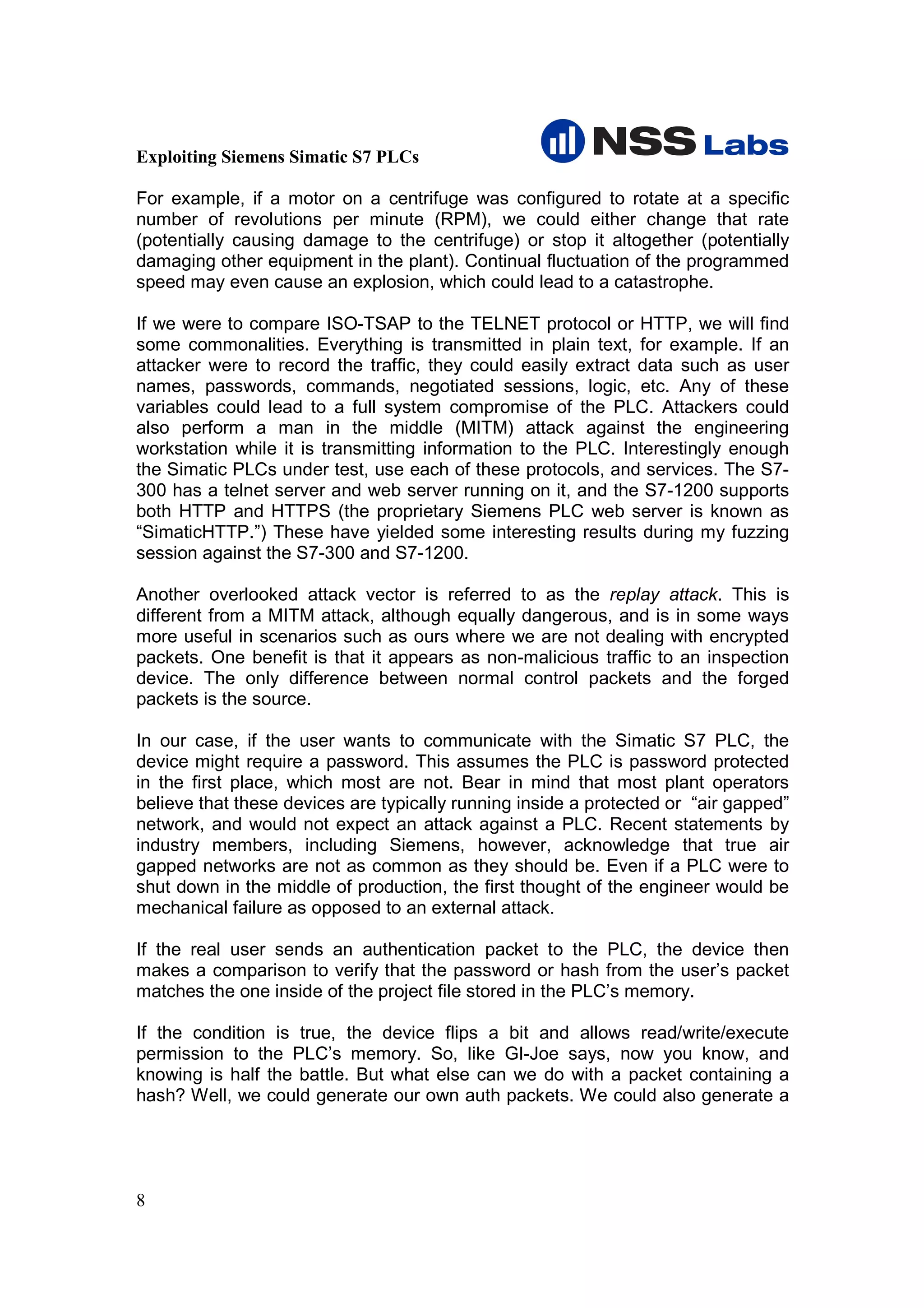 Exploiting Siemens Simatic S7 PLCs

For example, if a motor on a centrifuge was configured to rotate at a specific
number of revolutions per minute (RPM), we could either change that rate
(potentially causing damage to the centrifuge) or stop it altogether (potentially
damaging other equipment in the plant). Continual fluctuation of the programmed
speed may even cause an explosion, which could lead to a catastrophe.

If we were to compare ISO-TSAP to the TELNET protocol or HTTP, we will find
some commonalities. Everything is transmitted in plain text, for example. If an
attacker were to record the traffic, they could easily extract data such as user
names, passwords, commands, negotiated sessions, logic, etc. Any of these
variables could lead to a full system compromise of the PLC. Attackers could
also perform a man in the middle (MITM) attack against the engineering
workstation while it is transmitting information to the PLC. Interestingly enough
the Simatic PLCs under test, use each of these protocols, and services. The S7-
300 has a telnet server and web server running on it, and the S7-1200 supports
both HTTP and HTTPS (the proprietary Siemens PLC web server is known as
“SimaticHTTP.”) These have yielded some interesting results during my fuzzing
session against the S7-300 and S7-1200.

Another overlooked attack vector is referred to as the replay attack. This is
different from a MITM attack, although equally dangerous, and is in some ways
more useful in scenarios such as ours where we are not dealing with encrypted
packets. One benefit is that it appears as non-malicious traffic to an inspection
device. The only difference between normal control packets and the forged
packets is the source.

In our case, if the user wants to communicate with the Simatic S7 PLC, the
device might require a password. This assumes the PLC is password protected
in the first place, which most are not. Bear in mind that most plant operators
believe that these devices are typically running inside a protected or “air gapped”
network, and would not expect an attack against a PLC. Recent statements by
industry members, including Siemens, however, acknowledge that true air
gapped networks are not as common as they should be. Even if a PLC were to
shut down in the middle of production, the first thought of the engineer would be
mechanical failure as opposed to an external attack.

If the real user sends an authentication packet to the PLC, the device then
makes a comparison to verify that the password or hash from the user’s packet
matches the one inside of the project file stored in the PLC’s memory.

If the condition is true, the device flips a bit and allows read/write/execute
permission to the PLC’s memory. So, like GI-Joe says, now you know, and
knowing is half the battle. But what else can we do with a packet containing a
hash? Well, we could generate our own auth packets. We could also generate a




8
 