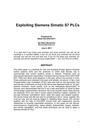 Exploiting Siemens Simatic S7 PLCs

                                  Prepared for
                              Black Hat USA+2011

                              By Dillon Beresford
                              dberesford@nsslabs.com

                                   July 8, 2011

“It is said that if you know your enemies and know yourself, you will not be
imperiled in a hundred battles; if you do not know your enemies but do know
yourself, you will win one and lose one; if you do not know your enemies nor
yourself, you will be imperiled in every single battle.” – Sun Tzu (The Art of War)


                                  ABSTRACT

This white paper is a roadmap for new and emerging threats against industrial
control systems (ICS) and the protocols on which field devices rely to
communicate with control systems across a network. Protocols such as
International Standards Organization Transport Service Access Point (ISO-TSAP
RFC 1006) and others were designed, in the past, without any security in mind.
These protocols were intended to be open and reliable, not secure. In fact, most
Programmable Logic Controllers (PLCs) were also built on the assumption that
security was unnecessary as long as the device was deployed inside an “air gap”
network. However, recent events, such as the widespread dissemination of
Stuxnet, have demonstrated that this is not a safe assumption on which to base
critical design implementation decisions. We must consider where these devices
are deployed; PLCs are used in power plants (including nuclear), pipelines, oil
and gas refineries, hydroelectric dams, water and waste, and weapon systems.
We cannot simply rest idle and wait for something to fail or, worse, explode. We
must act now, and we must be diligent in mitigating these issues. ICS vendors
together with the help of ICS-CERT should work with independent security
researchers to promote responsible disclosure. In this paper we will discuss,
reconnaissance, fingerprinting, replay attacks, authentication bypass methods,
and remote exploitation, and how these techniques can be used to attack a
Siemens Simatic S7 PLC.




                                                                                 1
 
