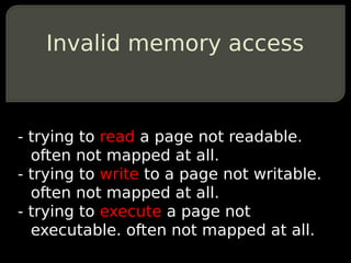 Invalid memory access



- trying to read a page not readable.
  often not mapped at all.
- trying to write to a page not writable.
  often not mapped at all.
- trying to execute a page not
  executable. often not mapped at all.
 