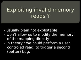 Exploiting invalid memory
           reads ?

- usually plain not exploitable
- won't allow us to modify the memory
   of the mapping directly
- in theory : we could perform a user
   controled read, to trigger a second
   (better) bug.
 