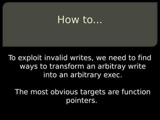 How to...


To exploit invalid writes, we need to find
   ways to transform an arbitray write
           into an arbitrary exec.

 The most obvious targets are function
              pointers.
 