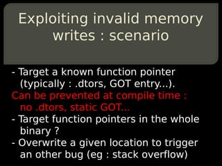 Exploiting invalid memory
     writes : scenario

- Target a known function pointer
  (typically : .dtors, GOT entry...).
Can be prevented at compile time :
  no .dtors, static GOT...
- Target function pointers in the whole
  binary ?
- Overwrite a given location to trigger
  an other bug (eg : stack overflow)
 
