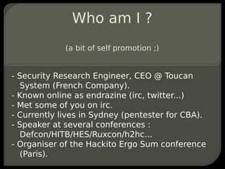 Who am I ?
             (a bit of self promotion ;)


- Security Research Engineer, CEO @ Toucan
   System (French Company).
- Known online as endrazine (irc, twitter...)
- Met some of you on irc.
- Currently lives in Sydney (pentester for CBA).
- Speaker at several conferences :
   Defcon/HITB/HES/Ruxcon/h2hc...
- Organiser of the Hackito Ergo Sum conference
   (Paris).
 