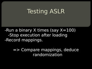 Testing ASLR


-Run a binary X times (say X=100)
  -Stop execution after loading
-Record mappings.

   => Compare mappings, deduce
          randomization
 