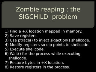 Zombie reaping : the
       SIGCHILD problem

1) Find a +X location mapped in memory.
2) Save registers
3) Use ptrace() to inject sigaction() shellcode.
4) Modify registers so eip points to shellcode.
5) Execute shellcode.
6) Wait() for the process while executing
  shellcode.
7) Restore bytes in +X location.
8) Restore registers in the process.
 