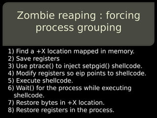 Zombie reaping : forcing
      process grouping

1) Find a +X location mapped in memory.
2) Save registers
3) Use ptrace() to inject setpgid() shellcode.
4) Modify registers so eip points to shellcode.
5) Execute shellcode.
6) Wait() for the process while executing
  shellcode.
7) Restore bytes in +X location.
8) Restore registers in the process.
 