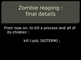 Zombie reaping :
          final details

From now on, to kill a process and all of
  its children :

           kill (-pid, SIGTERM) ;
 