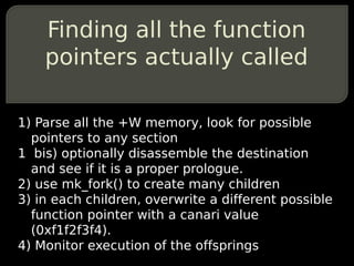 Finding all the function
    pointers actually called

1) Parse all the +W memory, look for possible
  pointers to any section
1 bis) optionally disassemble the destination
  and see if it is a proper prologue.
2) use mk_fork() to create many children
3) in each children, overwrite a different possible
  function pointer with a canari value
  (0xf1f2f3f4).
4) Monitor execution of the offsprings
 