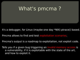 What's pmcma ?


It's a debugger, for Linux (maybe one day *NIX) ptrace() based.

Pmcma allows to find and test exploitation scenarios.

Pmcma's output is a roadmap to exploitation, not exploit code.

Tells you if a given bug triggering an invalid memory access is
   a vulnerability, if it is exploitable with the state of the art,
   and how to exploit it.
 