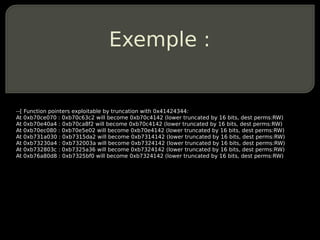 Exemple :


--[ Function pointers exploitable by truncation with 0x41424344:
At 0xb70ce070 : 0xb70c63c2 will become 0xb70c4142 (lower truncated by 16 bits, dest perms:RW)
At 0xb70e40a4 : 0xb70ca8f2 will become 0xb70c4142 (lower truncated by 16 bits, dest perms:RW)
At 0xb70ec080 : 0xb70e5e02 will become 0xb70e4142 (lower truncated by 16 bits, dest perms:RW)
At 0xb731a030 : 0xb7315da2 will become 0xb7314142 (lower truncated by 16 bits, dest perms:RW)
At 0xb73230a4 : 0xb732003a will become 0xb7324142 (lower truncated by 16 bits, dest perms:RW)
At 0xb732803c : 0xb7325a36 will become 0xb7324142 (lower truncated by 16 bits, dest perms:RW)
At 0xb76a80d8 : 0xb7325bf0 will become 0xb7324142 (lower truncated by 16 bits, dest perms:RW)
 