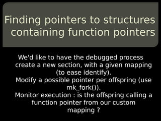Finding pointers to structures
 containing function pointers

   We'd like to have the debugged process
  create a new section, with a given mapping
                (to ease identify).
  Modify a possible pointer per offspring (use
                    mk_fork()).
  Monitor execution : is the offspring calling a
       function pointer from our custom
                    mapping ?
 
