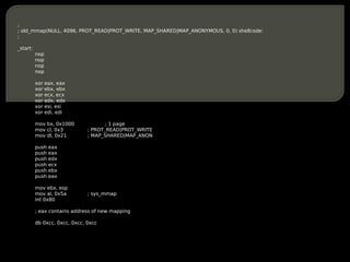 ;
; old_mmap(NULL, 4096, PROT_READ|PROT_WRITE, MAP_SHARED|MAP_ANONYMOUS, 0, 0) shellcode:
;

_start:
          nop
          nop
          nop
          nop

          xor   eax, eax
          xor   ebx, ebx
          xor   ecx, ecx
          xor   edx, edx
          xor   esi, esi
          xor   edi, edi

          mov bx, 0x1000              ; 1 page
          mov cl, 0x3          ; PROT_READ|PROT_WRITE
          mov dl, 0x21         ; MAP_SHARED|MAP_ANON

          push   eax
          push   eax
          push   edx
          push   ecx
          push   ebx
          push   eax

          mov ebx, esp
          mov al, 0x5a         ; sys_mmap
          int 0x80

          ; eax contains address of new mapping

          db 0xcc, 0xcc, 0xcc, 0xcc
 