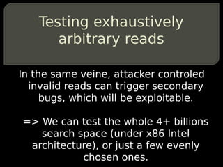 Testing exhaustively
       arbitrary reads

In the same veine, attacker controled
  invalid reads can trigger secondary
     bugs, which will be exploitable.

=> We can test the whole 4+ billions
   search space (under x86 Intel
 architecture), or just a few evenly
           chosen ones.
 