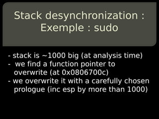 Stack desynchronization :
      Exemple : sudo

- stack is ~1000 big (at analysis time)
- we find a function pointer to
  overwrite (at 0x0806700c)
- we overwrite it with a carefully chosen
  prologue (inc esp by more than 1000)
 
