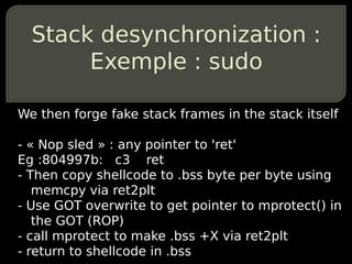 Stack desynchronization :
       Exemple : sudo

We then forge fake stack frames in the stack itself

- « Nop sled » : any pointer to 'ret'
Eg :804997b: c3 ret
- Then copy shellcode to .bss byte per byte using
   memcpy via ret2plt
- Use GOT overwrite to get pointer to mprotect() in
   the GOT (ROP)
- call mprotect to make .bss +X via ret2plt
- return to shellcode in .bss
 