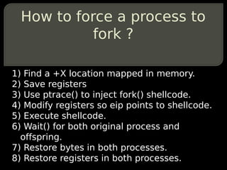How to force a process to
            fork ?

1) Find a +X location mapped in memory.
2) Save registers
3) Use ptrace() to...