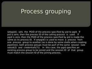 Process grouping


setpgid() sets the PGID of the process specified by pid to pgid. If
pid is zero, then the process ID of...