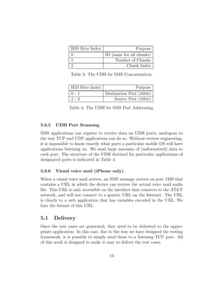 IED Byte Index                     Purpose
                0                  ID (same for all chunks)
                1                       Number of Chunks
                2                             Chunk Index

                Table 3: The UDH for SMS Concatenation.

                IED Byte Index                    Purpose
                0-1                Destination Port (16bit)
                2-3                     Source Port (16bit)

               Table 4: The UDH for SMS Port Addressing.


5.0.5   UDH Port Scanning
SMS applications can register to receive data on UDH ports, analogous to
the way TCP and UDP applications can do so. Without reverse engineering,
it is impossible to know exactly what ports a particular mobile OS will have
applications listening on. We send large amounts of (unformatted) data to
each port. The structure of the UDH destined for particular applications of
designated ports is indicated in Table 4.

5.0.6   Visual voice mail (iPhone only)
When a visual voice mail arrives, an SMS message arrives on port 5499 that
contains a URL in which the device can receive the actual voice mail audio
ﬁle. This URL is only accessible on the interface that connects to the AT&T
network, and will not connect to a generic URL on the Internet. The URL
is clearly to a web application that has variables encoded in the URL. We
fuzz the format of this URL.

5.1     Delivery
Once the test cases are generated, they need to be delivered to the appro-
priate application. In this case, due to the way we have designed the testing
framework, it is possible to simply send them to a listening TCP port. All
of this work is designed to make it easy to deliver the test cases.


                                     13
 