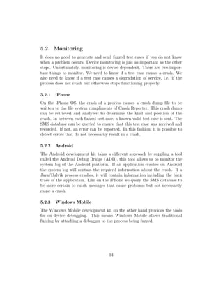 5.2     Monitoring
It does no good to generate and send fuzzed test cases if you do not know
when a problem occurs. Device monitoring is just as important as the other
steps. Unfortunately, monitoring is device dependent. There are two impor-
tant things to monitor. We need to know if a test case causes a crash. We
also need to know if a test case causes a degradation of service, i.e. if the
process does not crash but otherwise stops functioning properly.

5.2.1   iPhone
On the iPhone OS, the crash of a process causes a crash dump ﬁle to be
written to the ﬁle system compliments of Crash Reporter. This crash dump
can be retrieved and analyzed to determine the kind and position of the
crash. In between each fuzzed test case, a known valid test case is sent. The
SMS database can be queried to ensure that this test case was received and
recorded. If not, an error can be reported. In this fashion, it is possible to
detect errors that do not necessarily result in a crash.

5.2.2   Android
The Android development kit takes a diﬀerent approach by suppling a tool
called the Android Debug Bridge (ADB), this tool allows us to monitor the
system log of the Android platform. If an application crashes on Android
the system log will contain the required information about the crash. If a
Java/Dalvik process crashes, it will contain information including the back
trace of the application. Like on the iPhone we query the SMS database to
be more certain to catch messages that cause problems but not necessarily
cause a crash.

5.2.3   Windows Mobile
The Windows Mobile development kit on the other hand provides the tools
for on-device debugging. This means Windows Mobile allows traditional
fuzzing by attaching a debugger to the process being fuzzed.




                                     14
 