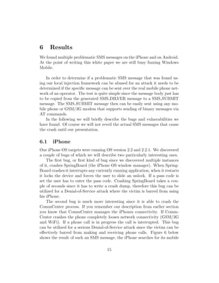 6     Results
We found multiple problematic SMS messages on the iPhone and on Android.
At the point of writing this white paper we are still busy fuzzing Windows
Mobile.

    In order to determine if a problematic SMS message that was found us-
ing our local injection framework can be abused for an attack it needs to be
determined if the speciﬁc message can be sent over the real mobile phone net-
work of an operator. The test is quite simple since the message body just has
to be copied from the generated SMS DILVER message to a SMS SUBMIT
message. The SMS SUBMIT message then can be easily sent using any mo-
bile phone or GSM/3G modem that supports sending of binary messages via
AT commands.
    In the following we will brieﬂy describe the bugs and vulnerabilities we
have found. Of course we will not reveil the actual SMS messages that cause
the crash until our presentation.

6.1    iPhone
Our iPhone OS targets were running OS version 2.2 and 2.2.1. We discovered
a couple of bugs of which we will describe two particularly interesting ones.
    The ﬁrst bug, or ﬁrst kind of bug since we discovered multiple instances
of it, crashes SpringBoard (the iPhone OS window manager). When Spring-
Board crashes it interrupts any currently running application, when it restarts
it locks the device and forces the user to slide an unlock. If a pass code is
set the user has to enter the pass code. Crashing SpringBoard takes a cou-
ple of seconds since it has to write a crash dump, therefore this bug can be
utilized for a Denial-of-Service attack where the victim is barred from using
his iPhone.
    The second bug is much more interesting since it is able to crash the
CommCenter process. If you remember our description from earlier section
you know that CommCenter manages the iPhones connectivity. If Comm-
Center crashes the phone completely looses network connectivity (GSM/3G
and WiFi). If a phone call is in progress the call is interrupted. This bug
can be utilized for a serious Denial-of-Service attack since the victim can be
eﬀectively barred from making and receiving phone calls. Figure 6 below
shows the result of such an SMS message, the iPhone searches for its mobile

                                      15
 