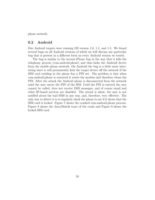 phone network.

6.2    Android
Our Android targets were running OS version 1.0, 1.1, and 1.5. We found
several bugs on all Android versions of which we will discuss one particular
bug that is present in a diﬀerent form on every Android version we tested.
    The bug is similar to the second iPhone bug in the way that it kills the
telephony process (com.android.phone) and thus kicks the Android device
from the mobile phone network. On Android the bug is a little more inter-
esting since it will permanently kick the target device oﬀ the network if the
SIM card residing in the phone has a PIN set. The problem is that when
com.android.phone is restarted it resets the modem and therefore clears the
PIN. After the attack the Android phone is disconnected from the network
until the user enters the PIN of the SIM. Until the PIN is entered the user
cannot be called, does not receive SMS messages, and of course email and
other IP-based services are disabled. The attack is silent, the user is not
notiﬁed about the bad SMS in any way, and, therefore, very eﬀective. The
only way to detect it is to regularly check the phone to see if it shows that the
SIM card is locked. Figure 7 shows the crashed com.android.phone process.
Figure 8 shows the Java/Dalvik trace of the crash and Figure 9 shows the
locked SIM card.




                                       16
 