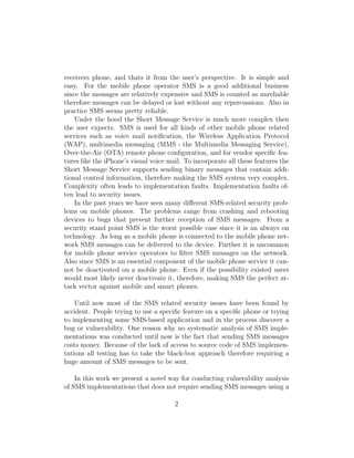 receivers phone, and thats it from the user’s perspective. It is simple and
easy. For the mobile phone operator SMS is a good additional business
since the messages are relatively expensive and SMS is counted as unreliable
therefore messages can be delayed or lost without any repercussions. Also in
practice SMS seems pretty reliable.
    Under the hood the Short Message Service is much more complex then
the user expects. SMS is used for all kinds of other mobile phone related
services such as voice mail notiﬁcation, the Wireless Application Protocol
(WAP), multimedia messaging (MMS - the Multimedia Messaging Service),
Over-the-Air (OTA) remote phone conﬁguration, and for vendor speciﬁc fea-
tures like the iPhone’s visual voice mail. To incorporate all these features the
Short Message Service supports sending binary messages that contain addi-
tional control information, therefore making the SMS system very complex.
Complexity often leads to implementation faults. Implementation faults of-
ten lead to security issues.
    In the past years we have seen many diﬀerent SMS-related security prob-
lems on mobile phones. The problems range from crashing and rebooting
devices to bugs that prevent further reception of SMS messages. From a
security stand point SMS is the worst possible case since it is an always on
technology. As long as a mobile phone is connected to the mobile phone net-
work SMS messages can be delivered to the device. Further it is uncommon
for mobile phone service operators to ﬁlter SMS messages on the network.
Also since SMS is an essential component of the mobile phone service it can-
not be deactivated on a mobile phone. Even if the possibility existed users
would most likely never deactivate it, therefore, making SMS the perfect at-
tack vector against mobile and smart phones.

    Until now most of the SMS related security issues have been found by
accident. People trying to use a speciﬁc feature on a speciﬁc phone or trying
to implementing some SMS-based application and in the process discover a
bug or vulnerability. One reason why no systematic analysis of SMS imple-
mentations was conducted until now is the fact that sending SMS messages
costs money. Because of the lack of access to source code of SMS implemen-
tations all testing has to take the black-box approach therefore requiring a
huge amount of SMS messages to be sent.

    In this work we present a novel way for conducting vulnerability analysis
of SMS implementations that does not require sending SMS messages using a

                                       2
 
