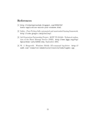 References
[1] http://robertpeloschek.blogspot.com/2006/03/
    howto-application-unlock-your-windows.html.

[2] Sulley - Pure Python fully automated and unattended fuzzing framework.
    http://code.google.com/p/sulley/.

[3] 3rd Generation Partnership Project. 3GPP TS 23.040 - Technical realiza-
    tion of the Short Message Service (SMS). http://www.3gpp.org/ftp/
    Specs/html-info/23040.htm, September 2004.

[4] W. J. Hengeveld. Windows Mobile AT-command log-driver. http://
    nah6.com/~itsme/cvs-xdadevtools/itsutils/leds/logdev.cpp.




                                    21
 