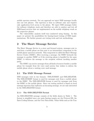 mobile operator network. For our approach we inject SMS messages locally
into our test phones. The injection is done in software only and requires
only application level access to the phone. We inject SMS messages below
the software telephony stack and therefore are able to analyze and test all
SMS-based services that are implemented on the mobile telephony stack on
the respective phones.
    The vulnerability analysis itself was conducted using fuzzing. In this
paper we present the possibilities for fuzzing-based testing of SMS imple-
mentations. We further present our testing tools and test methodology.


2       The Short Message Service
The Short Message Service is a store and forward system, messages sent to
and from a mobile phone are ﬁrst sent to an intermediate component in the
mobile phone operators network. This component is called the Short Message
Service Center (SMSC). After receiving a message, the SMSC forwards the
message to another SMSC or if the receiving phone is handled by the same
SMSC, it delivers the message to the recipient without invoking another
party.
   The SMSC can receive messages from all kinds of sources besides a mobile
phone for example from the voice mail system that wishes to inform the
mobile phone about a waiting voice mail message.

2.1     The SMS Message Format
SMS messages exist in two formats: SMS SUBMIT and SMS DELIVER.
The SMS SUBMIT format is used for messages sent from a mobile phone
to the SMSC. The SMS DELIVER format is used for messages sent from
the SMSC to the mobile phone. Since our testing method is based on local
message injection that replicates an incoming message, we are only interested
in the SMS DELIVER format.

2.1.1    The SMS DELIVER Format
An SMS DELIVER message consists of the ﬁelds shown in Table 1. The
format is simpliﬁed since our main fuzzing targets are the Protocol ID, the
Data Coding Scheme, and the User Data ﬁelds. Other ﬁelds such as the User


                                     3
 