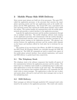 3     Mobile Phone Side SMS Delivery
Most current smart phones are build out of two processors. The main CPU,
called the application processor, is the processor that executes the smart
phone operating system and the user applications such as the mobile tele-
phony and the PIM applications. The second CPU runs a specialized real
time operating system that controls the mobile phone interface and is called
the modem. The modem handles all communication with the mobile phone
network and provides a control interface to the application processor.
    Logically the application processor and the modem communicate through
one or multiple serial lines. The mobile telephony software stack running
on the application processor and communicates with the modem through a
text-command-based interface using a serial line interface provided by the
operating system running on the application processor. The physical con-
nection between the application processor and the modem solely depends
on the busses and interfaces oﬀered by both sides but is irrelevant for our
method.
    The modems of our test devices (the iPhone, the HTC G1 Android, and
the HTC-Touch 3G Windows Mobile) are controlled through the GSM AT
command set. The GSM AT commands are used to control every aspect of
the mobile phone network interface, from network registration, call control
and SMS delivery to packet-based data connectivity.

3.1    The Telephony Stack
The telephony stack is the software component that handles all aspects of
the communication between the application processor and the modem. The
lowest layer in a telephony stack usually is a multiplexing layer to allow mul-
tiple applications to access the modem at the same time. The multiplexing
layer also is the instance that translates API-calls to AT commands and AT
result codes to status messages. The applications to allow the user to place
and answer phone calls and to read and write short messages exist on top of
the multiplexing layer.

3.2    SMS Delivery
Short messages are delivered through unsolicited AT command result codes
issued by the modem to the application processor. The result code consists

                                      5
 