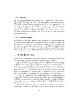 3.3.2    Android
On the Android platform the telephony stack consists of the radio interface
layer (RIL) that takes the role of the multiplexing layer described above.
The RIL is a single daemon running on the device and communicates with
the modem through a single serial line. On top of the RIL daemon, the
Android phone application (com.android.phone) handles the communication
with the mobile phone network. The phone application receives incom-
ing SMS messages and forwards them to the SMS and MMS application
(com.android.mms).

3.3.3    Windows Mobile
In Windows Mobile, the telephony stack is quite a bit larger and more dis-
tributed compared with the iPhone and the Android telephony stacks. The
parts relevant to SMS are: the SmsRouter library (Sms Providers.dll) and
the tmail.exe binary. The tmail.exe binary is the SMS and MMS applica-
tion that provides a user interface for reading and composing SMS messages.
Other components such as the WAP PushRouter sit on top of the SmsRouter.


4       SMS Injection
Based on the results of our analysis on how SMS messages are delivered to
the application layer, we designed our SMS injection framework.
    Our method for SMS injection is based on adding a layer between the
serial lines and the multiplexer (the lowest layer of the telephony stack). We
call this new layer the injector. The purpose of the injector is to perform a
man-in-the-middle attack on the communication between the modem and the
telephony stack. The basic functionality of the injector is to read commands
from the multiplexer and forward them to the modem and in return read
back the results from the modem and forward them to the multiplexer.
    To inject an SMS message into the application layer, the injector generates
a new CMT result and sends it to the multiplexer just as it would forward a
real SMS message from the modem. It further handles the acknowledgement
commands sent by the multiplexer. Figure 2 shows the logical model of our
injection framework.
    We implemented our injection framework for our three test platforms:
iPhone OS, Android, and Windows Mobile. We believe that our approach

                                      7
 