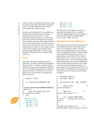 10
DOCUMENT TITLE

doesn’t require any additional third party code
to achieve, only what is absolutely necessary,
only a C compiler, Ruby libraries, and the
native library you intend to wrap.
Another, and increasingly more popular, way
to wrap native libraries is the use of Ruby
extensions such as DL and FFI . These
extensions allow you to wrap a native library
with nothing more then Ruby code. Ruby/DL
acts as a basic extension of the dynamic linker,
as such you must provide it with the location
of your linker and it takes care of the rest. The
advantage here is that no native code must be
written and compiled. Our portable native
code debugger, Ragweed, is written using
Ruby/DL. It wraps the linker on Win32, OSX
and Linux.
FRASM
One native library we wrapped recently is
distorm64 , an x86 32 and 64 bit disassembly
library written in C. Distorm already contains
Python bindings and we wanted the ability to
use it from Ruby. We wrapped the underlying
distorm C library in 104 lines of C and now
Ruby scripts can be written to disassemble
x86 instructions.
1
require 'frasm'
2
3
d = Frasm::DistormDecoder.new
4
5
d.decode("ABCDEFGHIJKLMNOPQRSTUVWXYZ")
.each do |l|
6
puts "#{l.mnem} #{l.size}
#{l.offset} #{l.raw}"
7
end
INC ECX 1
INC EDX
INC EBX
INC ESP
INC EBP

0
1
1
1
1

41
1 42
2 43
3 44
4 45

INC ESI 1 5 46
INC EDI 1 6 47
DEC EAX 1 7 48
...

The ‘decode’ method takes in a string of
characters and passes them the distorm
library for disassembly. An array of objects is
returned which hold four class variables
‘mnem’, ‘size’, ‘offset’ and ‘raw’.
EMBEDDING THE RUBY INTERPRETER
While wrapping native libraries seems like the
most ideal situation for extending existing
tools, it is not always an option. Another
option for integrating Ruby into an existing
tool is embedding the Ruby interpreter itself.
The original Ruby interpreter is written in C
and provides a convenient API for calling
Ruby code from C. In certain cases we had
older tools written in C that worked perfectly
yet lacked the dynamic programmability that
Ruby provides. Rewriting these tools in Ruby
is an enormous task that goes against our
philosophy of not reinventing the wheel. The
basic steps for embedding an interpreter and
sharing a string with a ruby script are below:
example.c
1
#include <stdio.h>
2
#include <ruby.h>
3
4
int main(int argc, char *argv[])
5
{
6
ruby_init();
/*
Initialize Ruby */
7
8
VALUE str;
/*
Declare the string in C */
9
10
str = rb_str_new2("Some
String");
/* Assign the string a
value */
11
12
rb_load_file("simple.rb");
/*
Load the Ruby script we want to run */

 