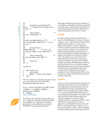 11
DOCUMENT TITLE

13
14
rb_define_variable("glbl",
&str);
/* Expose our string to our
script */
15
16
ruby_exec();
/*
Run the interpreter */
17
18
rb_eval_string("modify_str");
/*
Call the method 'modify_str' in our
script */
19
20
printf("%sn",
STR2CSTR(str));
/* Print the
string our Ruby script modified */
21
22
ruby_finalize();
/*
We are now done with Ruby */
23
24
return 0;
25 }

example.rb
1
2
3
4

def modify_str
puts $glbl
$glbl = "Hello from Ruby!"
end

We can compile our example.c program using
gcc, provided we have the right Ruby
development libraries in place:
$ gcc -I/usr/lib/ruby/1.8/i486-linux/
-lruby1.8 -o example example.c
Running our program:
$ ./example
Hello from Ruby!

Our Ruby script, example.rb, was called and
the ‘modify_str’ method modified the global
string ‘$glbl’. Our C program, example.c,
printed out the modified string using the
STR2CSTR macro provided by ruby.h

Although somewhat cruder then wrapping a
native library, embedding the Ruby interpreter
is a viable way to add scripting capabilities to
existing code bases where you don’t wish to
rewrite the project from scratch in Ruby.
QUERUB
An older existing project named QueFuzz
uses the libnetfilterqueue libraries on Linux to
create an inline network packet fuzzer. Writing
scalable fuzzing code in C is a lot more
difficult then writing it in Ruby. Despite its
limitations QueFuzz works as intended, there
was no reason to throw it out and start over.
Instead we removed the C fuzzing code in
favor of embedding the Ruby interpreter and
passing the packet to be fuzzed to a Ruby
script. This allows us to use all the built in
methods Ruby provides when reversing or
fuzzing the packets contents. While a Ruby
wrapper around the libnetfilterqueue libraries
would be ideal, this is an involved software
development process that requires all aspects
of the libraries functionality be taken into
consideration. QueRub serves a specific
purpose, to fuzz network packets inline using
the dynamic nature of Ruby while utilizing an
existing code base.
LEAFRUB
Leaf is another existing tool that was lacking a
scripting component but was not eligible to
be wrapped as an existing library. Leaf is an
extendable ELF analysis and disassembly
platform that has support for plugins written
in C. A plugin called LeafRub was written to
embed the Ruby interpreter and expose Leaf’s
internal API and data to Ruby scripts that
mirror the design of a native C plugin.
LeafRub works by creating constants for each
x86 instruction type, plugin function
arguments, and helpful functions in the Leaf
API. As each plugin hook is called in C, its
Ruby counter part is called. Just like QueRub,
this allows Ruby based Leaf plugins to utilize

 