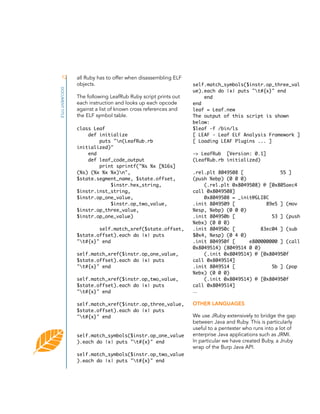 12
DOCUMENT TITLE

all Ruby has to offer when disassembling ELF
objects.
The following LeafRub Ruby script prints out
each instruction and looks up each opcode
against a list of known cross references and
the ELF symbol table.
class Leaf
def initialize
puts "n(LeafRub.rb
initialized)"
end
def leaf_code_output
print sprintf("%s %x [%16s]
(%s) (%x %x %x)n",
$state.segment_name, $state.offset,
$instr.hex_string,
$instr.inst_string,
$instr.op_one_value,
$instr.op_two_value,
$instr.op_three_value,
$instr.op_one_value)
self.match_xref($state.offset,
$state.offset).each do |x| puts
"t#{x}" end
self.match_xref($instr.op_one_value,
$state.offset).each do |x| puts
"t#{x}" end
self.match_xref($instr.op_two_value,
$state.offset).each do |x| puts
"t#{x}" end
self.match_xref($instr.op_three_value,
$state.offset).each do |x| puts
"t#{x}" end

self.match_symbols($instr.op_one_value
).each do |x| puts "t#{x}" end
self.match_symbols($instr.op_two_value
).each do |x| puts "t#{x}" end

self.match_symbols($instr.op_three_val
ue).each do |x| puts "t#{x}" end
end
end
leaf = Leaf.new
The output of this script is shown
below:
$leaf -f /bin/ls
[ LEAF - Leaf ELF Analysis Framework ]
[ Loading LEAF Plugins ... ]
-> LeafRub [Version: 0.1]
(LeafRub.rb initialized)
.rel.plt 8049508 [
55 ]
(push %ebp) (0 0 0)
(.rel.plt 0x8049508) @ [0x805aec4
call 0x8049508]
0x8049508 = _init@GLIBC
.init 8049509 [
89e5 ] (mov
%esp, %ebp) (0 0 0)
.init 804950b [
53 ] (push
%ebx) (0 0 0)
.init 804950c [
83ec04 ] (sub
$0x4, %esp) (0 4 0)
.init 804950f [
e800000000 ] (call
0x8049514) (8049514 0 0)
(.init 0x8049514) @ [0x804950f
call 0x8049514]
.init 8049514 [
5b ] (pop
%ebx) (0 0 0)
(.init 0x8049514) @ [0x804950f
call 0x8049514]

...

OTHER LANGUAGES
We use JRuby extensively to bridge the gap
between Java and Ruby. This is particularly
useful to a pentester who runs into a lot of
enterprise Java applications such as JRMI.
In particular we have created Buby, a Jruby
wrap of the Burp Java API.

 