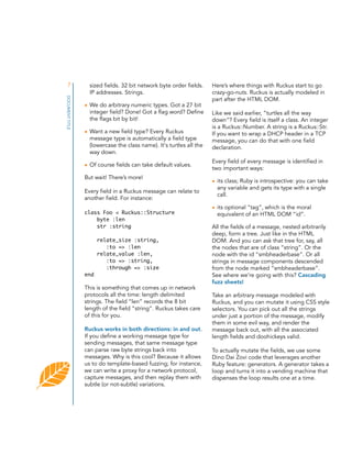7
DOCUMENT TITLE

sized fields. 32 bit network byte order fields.
IP addresses. Strings.
• We do arbitrary numeric types. Got a 27 bit
integer field? Done! Got a flag word? Define
the flags bit by bit!
• Want a new field type? Every Ruckus
message type is automatically a field type
(lowercase the class name). It's turtles all the
way down.
• Of course fields can take default values.
But wait! There’s more!
Every field in a Ruckus message can relate to
another field. For instance:
class Foo < Ruckus::Structure
byte :len
str :string
relate_size :string,
:to => :len
relate_value :len,
:to => :string,
:through => :size
end

This is something that comes up in network
protocols all the time: length delimited
strings. The field “len” records the 8 bit
length of the field “string”. Ruckus takes care
of this for you.
Ruckus works in both directions: in and out.
If you define a working message type for
sending messages, that same message type
can parse raw byte strings back into
messages. Why is this cool? Because it allows
us to do template-based fuzzing; for instance,
we can write a proxy for a network protocol,
capture messages, and then replay them with
subtle (or not-subtle) variations.

Here’s where things with Ruckus start to go
crazy-go-nuts. Ruckus is actually modeled in
part after the HTML DOM.
Like we said earlier, “turtles all the way
down”? Every field is itself a class. An integer
is a Ruckus::Number. A string is a Ruckus::Str.
If you want to wrap a DHCP header in a TCP
message, you can do that with one field
declaration.
Every field of every message is identified in
two important ways:
• its class; Ruby is introspective: you can take
any variable and gets its type with a single
call.
• its optional “tag”, which is the moral
equivalent of an HTML DOM “id”.
All the fields of a message, nested arbitrarily
deep, form a tree. Just like in the HTML
DOM. And you can ask that tree for, say, all
the nodes that are of class “string”. Or the
node with the id “smbheaderbase”. Or all
strings in message components descended
from the node marked “smbheaderbase”.
See where we're going with this? Cascading
fuzz sheets!
Take an arbitrary message modeled with
Ruckus, and you can mutate it using CSS style
selectors. You can pick out all the strings
under just a portion of the message, modify
them in some evil way, and render the
message back out, with all the associated
length fields and doohickeys valid.
To actually mutate the fields, we use some
Dino Dai Zovi code that leverages another
Ruby feature: generators. A generator takes a
loop and turns it into a vending machine that
dispenses the loop results one at a time.

 