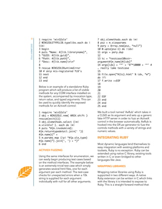 9
DOCUMENT TITLE

1 require ‘win32ole’
2 WIN32OLETYPELIB.typelibs.each do |
lib|
3 begin
4 puts “Name: #{lib.libraryname}”,
5 “GUID: #{lib.guid}”,
6 “Path: #{lib.path}”,
7 “Desc: #{lib.name}nn”
8
9 rescue WIN32OLERuntimeError
10 # skip mis-registered TLB’s
11 next
12 end
13 end

Below is an example of a standalone Ruby
program which will produce a list of visible
methods for any COM interface installed on
the system, accompanied by invocation type,
return value, and typed arguments. This can
be used to quickly identify the exposed
methods for an ActiveX control:
1 require ‘win32ole’
2 obj = WIN32OLE.new( ARGV.shift )
rescue(exit(1))
3 obj.olemethods.select {|m|
m.visible? }. each do |m|
4 puts “#{m.invokekind}:
#{m.returntypedetail.join(‘ ’)}
#{m.name}(” +
5 m.params.map {|p| “#{p.ole_type}
#{p.name}”}.join(‘, ’) + “)”
6 end

ACTIVEX FUZZING
Using the same interfaces for enumeration, we
can easily begin producing test cases based
on the method interfaces. The example below
is an extremely trivial test case which simply
generates several html files, one for each
argument per each method. The test-case
checks for unexpected errors when a 10k
string is supplied for each argument
individually with null for all other arguments.

7 obj.olemethods.each do |m|
8 psz = m.sizeparams
9 pary = Array.new(psz, “null”)
10 0.upto(psz-1) do |idx|
11 args = pary.dup
12
13 tc = “testcase10kstrargument#{m.name}#{idx}”
14 args[idx] = ‘“’ + "A”*10000 + ‘“’ #
… really lame testcase
15
16 File.open(”#{tc}.html" % idx, “w”)
do |f|
17 f.write <<EOF
18
19
20
21
22 EOF
23 end
24 end
25 end

We built a tool named ‘AxRub’ which takes in
a CLSID as its argument and sets up a generic
fake HTTP server in order to fuzz an ActiveX
control in the browser automatically. AxRub is
hooked into the DFuzz generator to fuzz the
controls methods with a variety of strings and
numeric values.

INTEGRATING RUBY
Most dynamic languages lend themselves to
easy integration with existing platforms and
toolsets, Ruby is no exception. Ruby can be
extended using native C library, existing tools
written in C or even bridged to other
languages like Java.
WRAPPING LIBRARIES
Wrapping native libraries using Ruby is
supported in two different ways. A native
Ruby extension can be written in C which links
with the library it is intended to expose to
Ruby. This is a straight forward method that

 