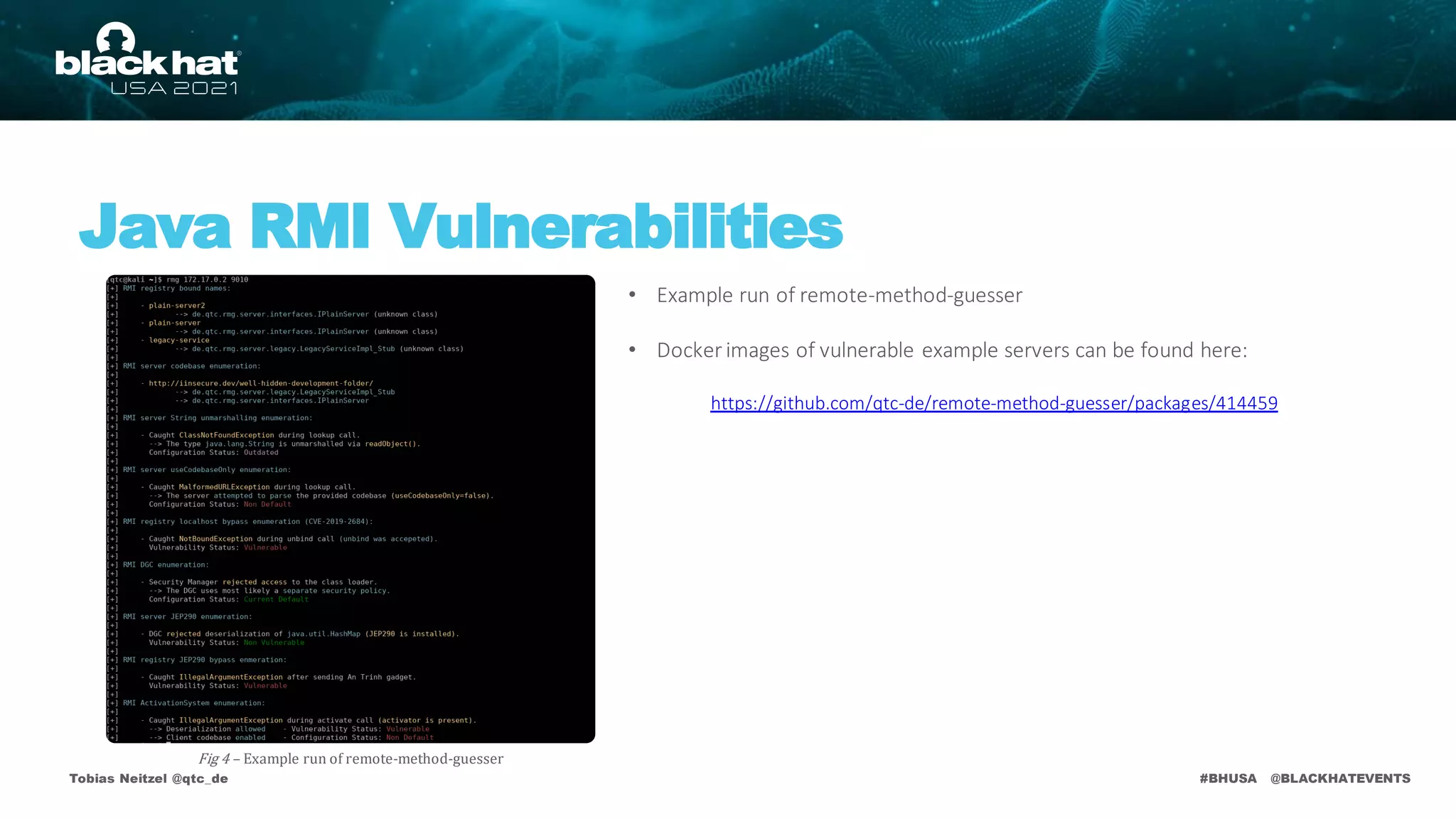 #BHUSA @BLACKHATEVENTS
Tobias Neitzel @qtc_de
Java RMI Vulnerabilities
Fig 4 – Example run of remote-method-guesser
• Example run of remote-method-guesser
• Docker images of vulnerable example servers can be found here:
https://github.com/qtc-de/remote-method-guesser/packages/414459
 