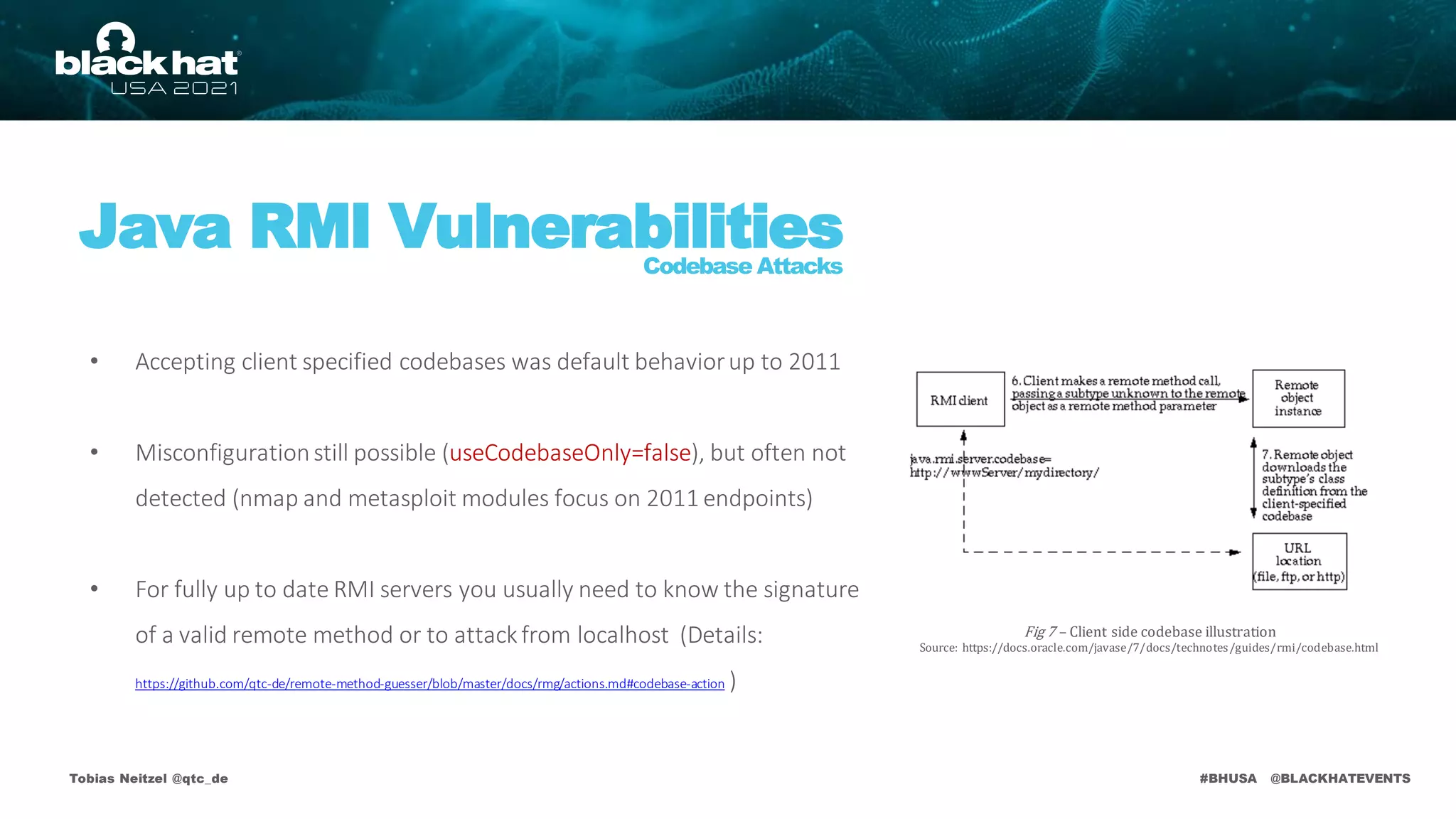 #BHUSA @BLACKHATEVENTS
Tobias Neitzel @qtc_de
Java RMI Vulnerabilities
Codebase Attacks
• Accepting client specified codebases was default behaviorup to 2011
• Misconfigurationstill possible (useCodebaseOnly=false), but often not
detected (nmap and metasploit modules focus on 2011 endpoints)
• For fully up to date RMI servers you usually need to know the signature
of a valid remote method or to attackfrom localhost (Details:
https://github.com/qtc-de/remote-method-guesser/blob/master/docs/rmg/actions.md#codebase-action )
Fig 7 – Client side codebase illustration
Source: https://docs.oracle.com/javase/7/docs/technotes/guides/rmi/codebase.html
 