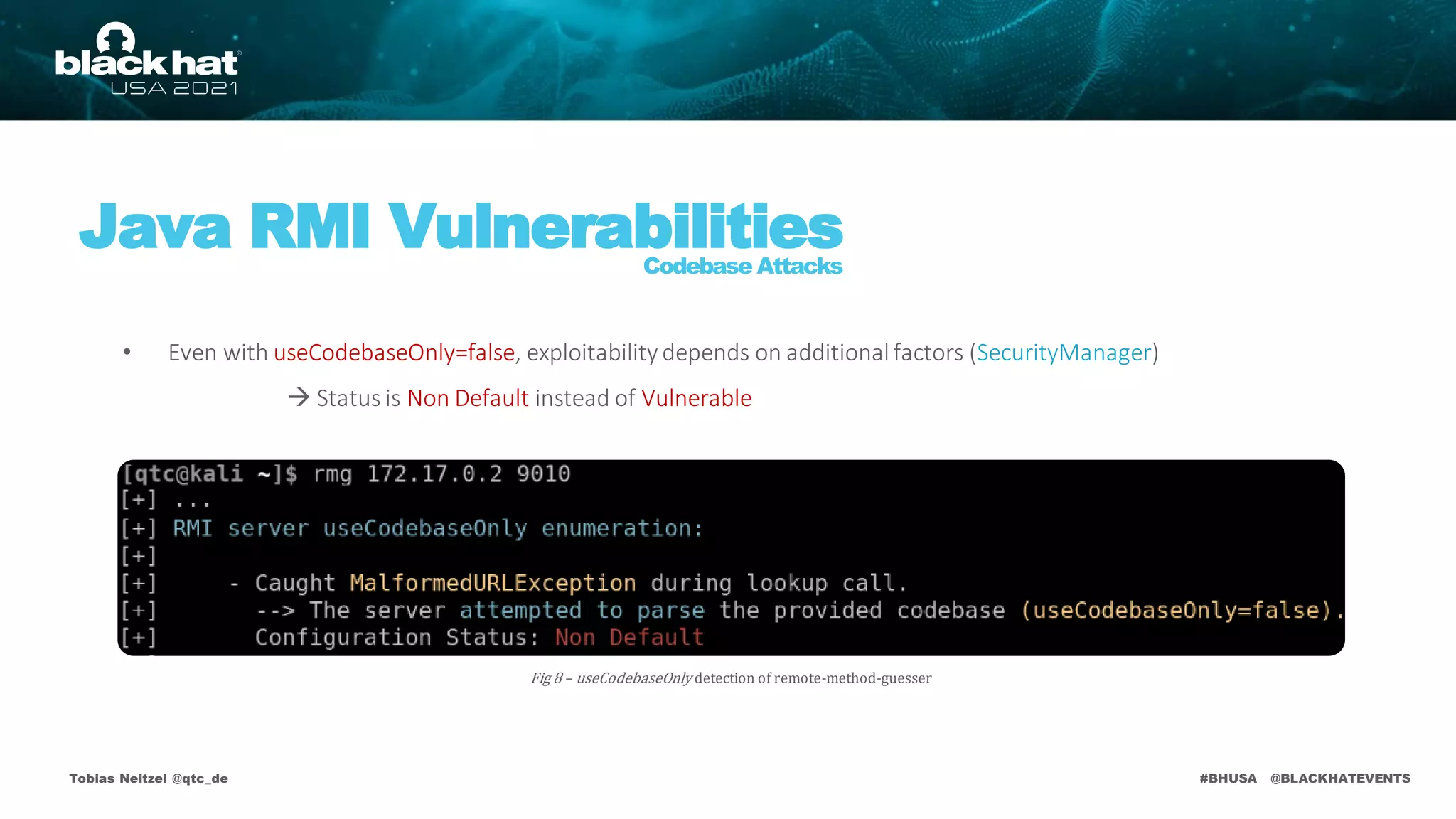 #BHUSA @BLACKHATEVENTS
Tobias Neitzel @qtc_de
Java RMI Vulnerabilities
Codebase Attacks
Fig 8 – useCodebaseOnly detection of remote-method-guesser
• Even with useCodebaseOnly=false, exploitability depends on additionalfactors (SecurityManager)
 Status is Non Default instead of Vulnerable
 