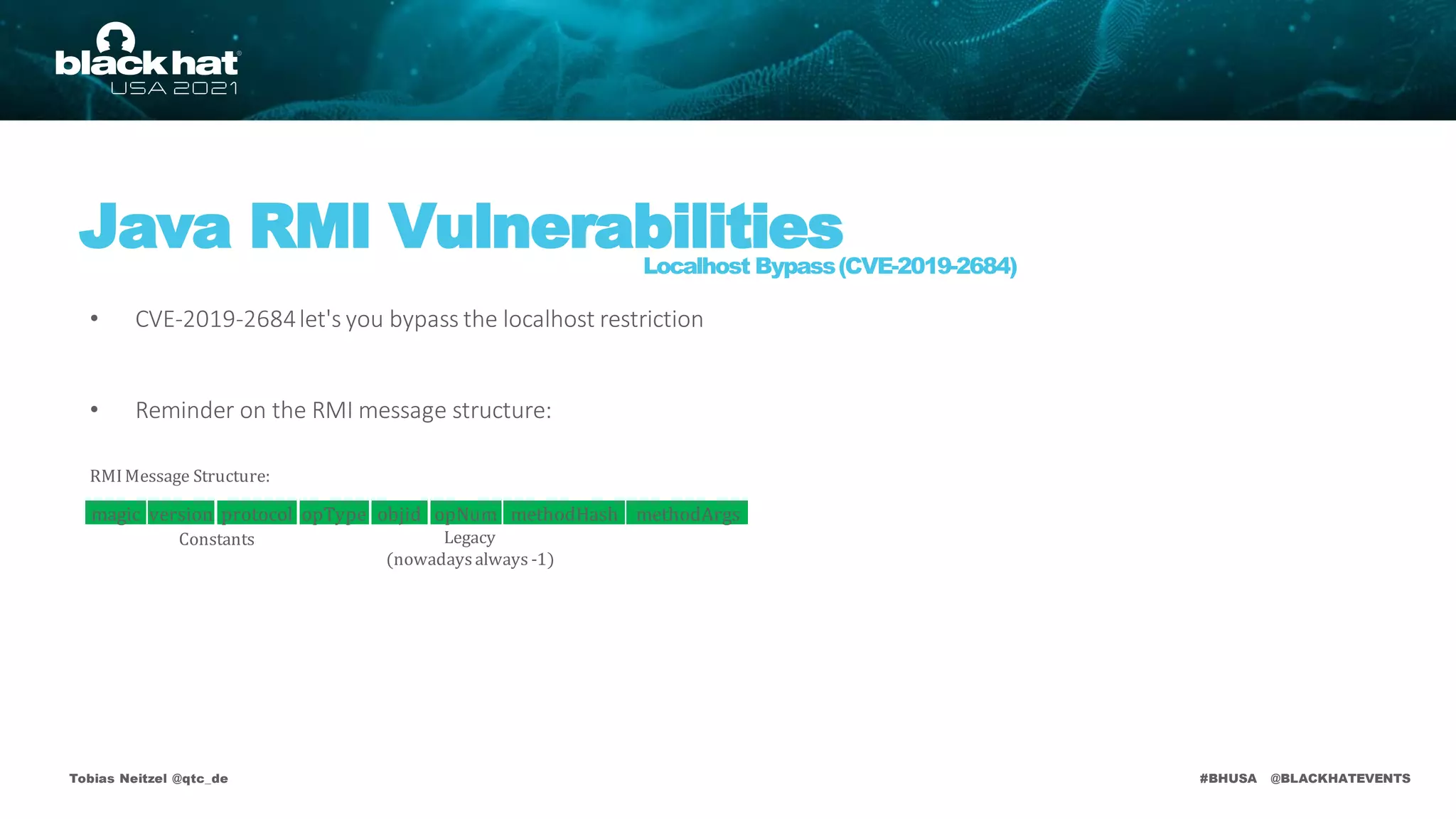 #BHUSA @BLACKHATEVENTS
• CVE-2019-2684let's you bypass the localhost restriction
• Reminder on the RMI message structure:
Tobias Neitzel @qtc_de
Java RMI Vulnerabilities
Localhost Bypass(CVE-2019-2684)
RMIMessage Structure:
Legacy
(nowadaysalways -1)
Constants
version protocol opType objid opNum methodHash methodArgs
magic
 