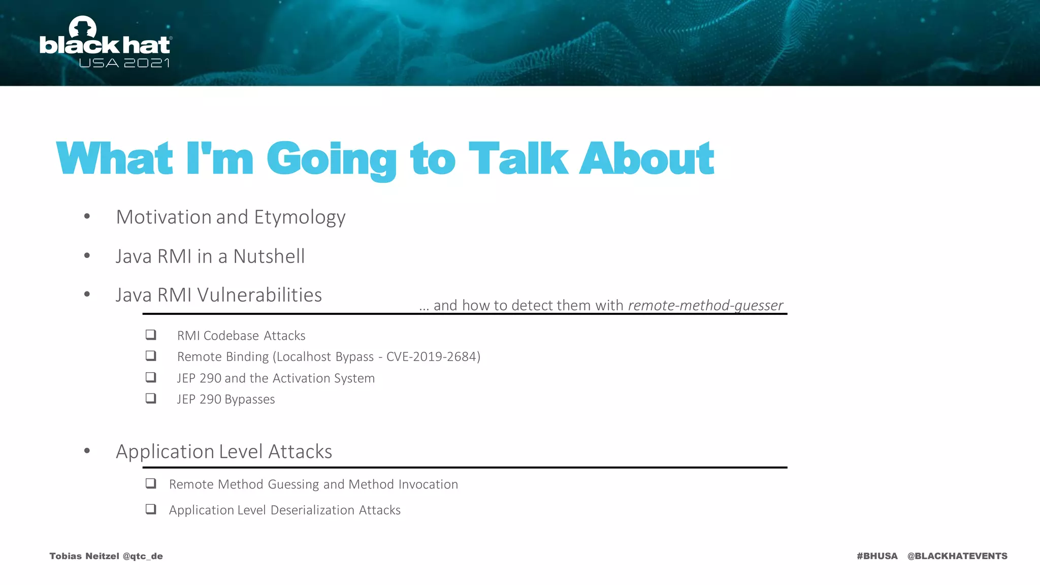 #BHUSA @BLACKHATEVENTS
Tobias Neitzel @qtc_de
What I'm Going to Talk About
• Motivation and Etymology
• Java RMI in a Nutshell
• Java RMI Vulnerabilities
• Application Level Attacks
 RMI Codebase Attacks
 Remote Binding (Localhost Bypass - CVE-2019-2684)
 JEP 290 and the Activation System
 JEP 290 Bypasses
 Remote Method Guessing and Method Invocation
 Application Level Deserialization Attacks
… and how to detect them with remote-method-guesser
 