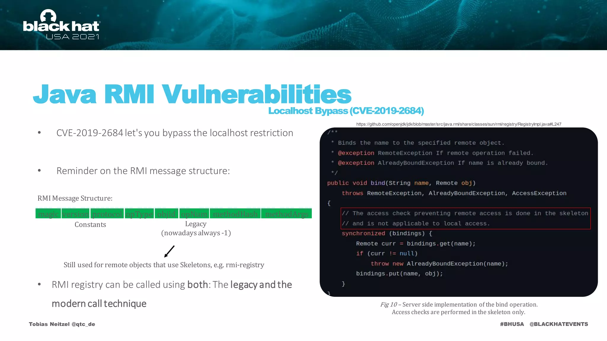 #BHUSA @BLACKHATEVENTS
• CVE-2019-2684let's you bypass the localhost restriction
• Reminder on the RMI message structure:
• RMI registry can be called using both:The legacy andthe
moderncall technique
Tobias Neitzel @qtc_de
Java RMI Vulnerabilities
Localhost Bypass(CVE-2019-2684)
Still used for remote objects that use Skeletons, e.g. rmi-registry
Fig 10 – Server side implementation of the bind operation.
Access checks are performed in the skeleton only.
https://github.com/openjdk/jdk/blob/master/src/java.rmi/share/classes/sun/rmi/registry/RegistryImpl.java#L247
RMIMessage Structure:
Legacy
(nowadaysalways -1)
Constants
version protocol opType objid opNum methodHash methodArgs
magic
 