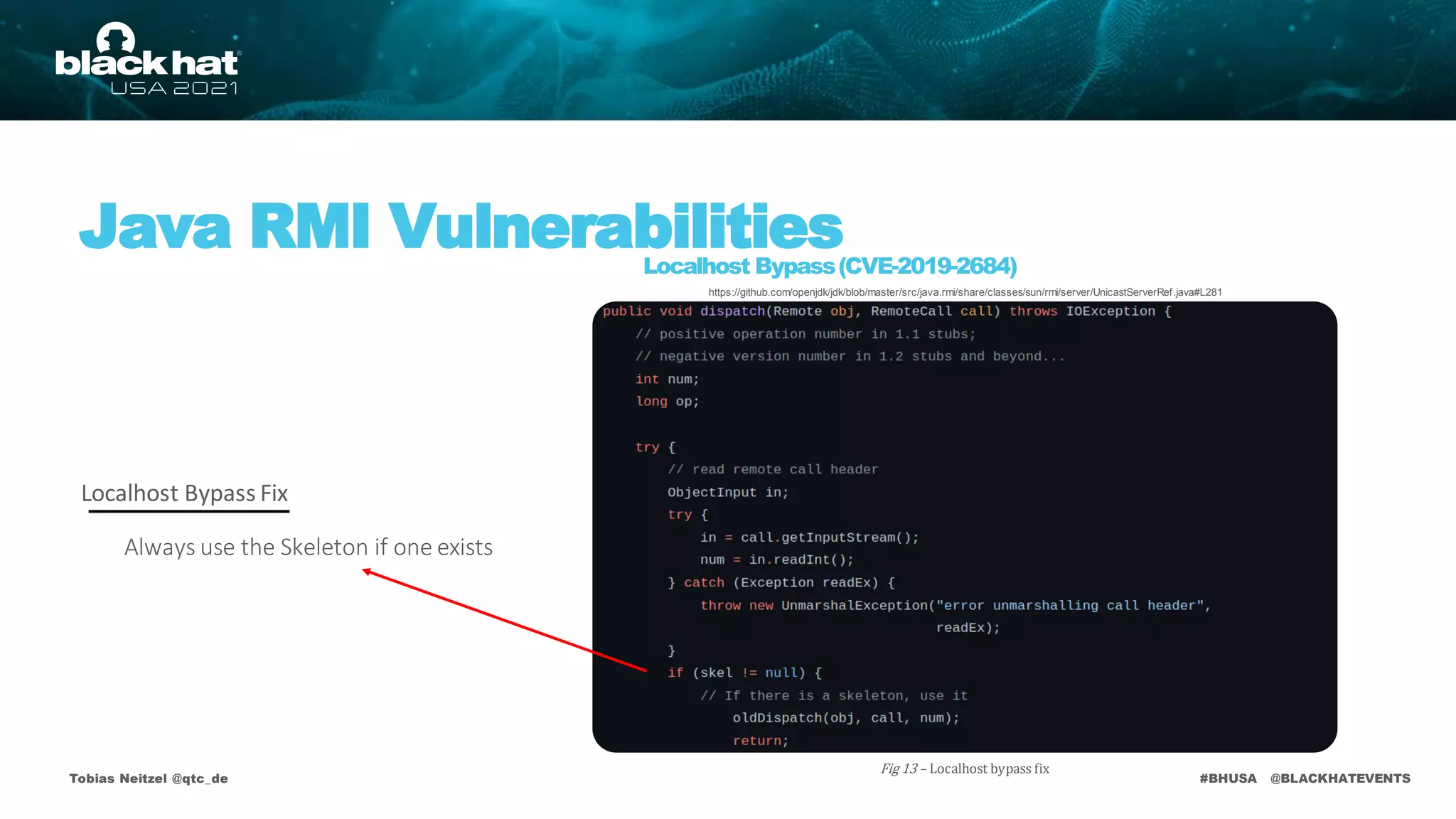 #BHUSA @BLACKHATEVENTS
Tobias Neitzel @qtc_de
Java RMI Vulnerabilities
Localhost Bypass(CVE-2019-2684)
Always use the Skeleton if one exists
Fig 13 – Localhost bypass fix
Localhost Bypass Fix
https://github.com/openjdk/jdk/blob/master/src/java.rmi/share/classes/sun/rmi/server/UnicastServerRef.java#L281
 
