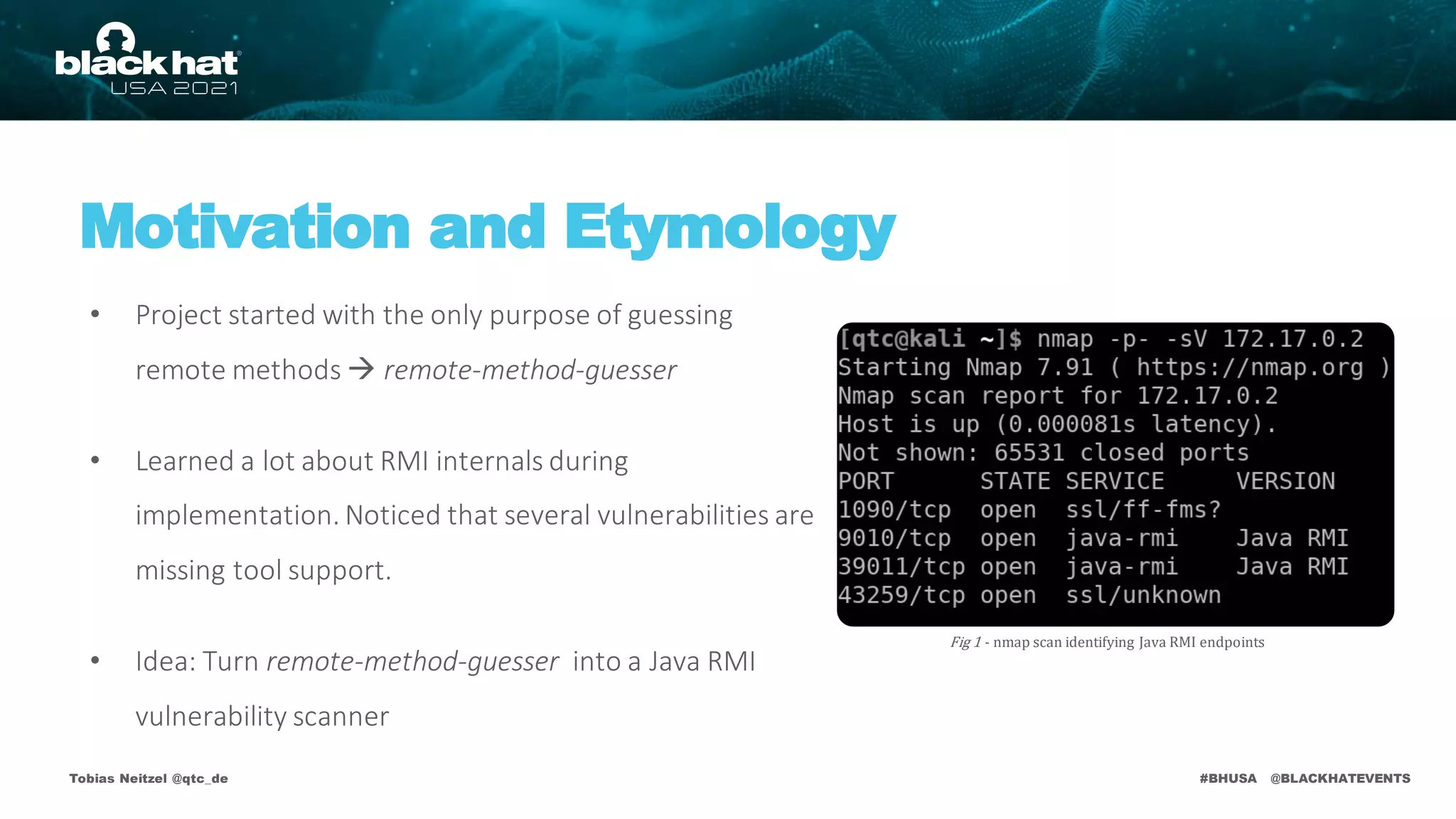 #BHUSA @BLACKHATEVENTS
Tobias Neitzel @qtc_de
Motivation and Etymology
• Project started with the only purpose of guessing
remote methods  remote-method-guesser
• Learned a lot about RMI internals during
implementation. Noticed that several vulnerabilities are
missing tool support.
• Idea: Turn remote-method-guesser into a Java RMI
vulnerability scanner
Fig 1 - nmap scan identifying Java RMI endpoints
 