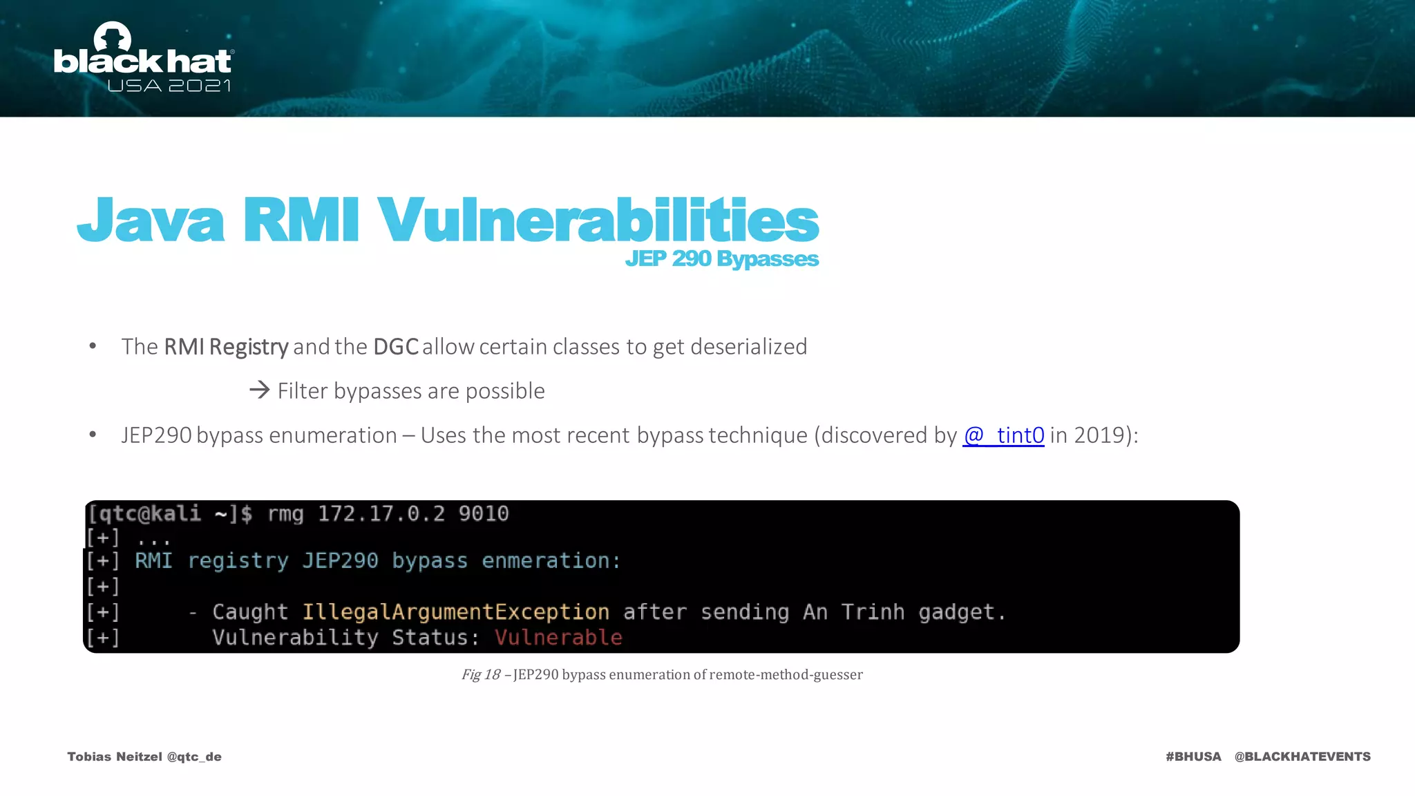 #BHUSA @BLACKHATEVENTS
Tobias Neitzel @qtc_de
Java RMI Vulnerabilities
JEP 290 Bypasses
• The RMI Registry andthe DGCallow certain classes to get deserialized
 Filter bypasses are possible
• JEP290 bypass enumeration – Uses the most recent bypass technique (discovered by @_tint0 in 2019):
Fig 18 – JEP290 bypass enumeration of remote-method-guesser
 